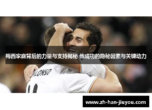 梅西家庭背后的力量与支持揭秘 他成功的隐秘因素与关键动力