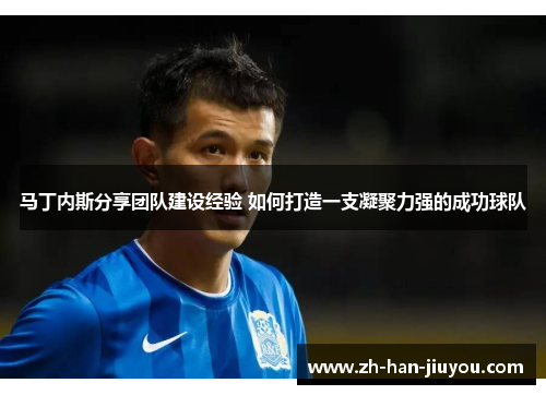 马丁内斯分享团队建设经验 如何打造一支凝聚力强的成功球队 马丁内斯分享团队建设经验 如何打造一支凝聚力强的成功球队